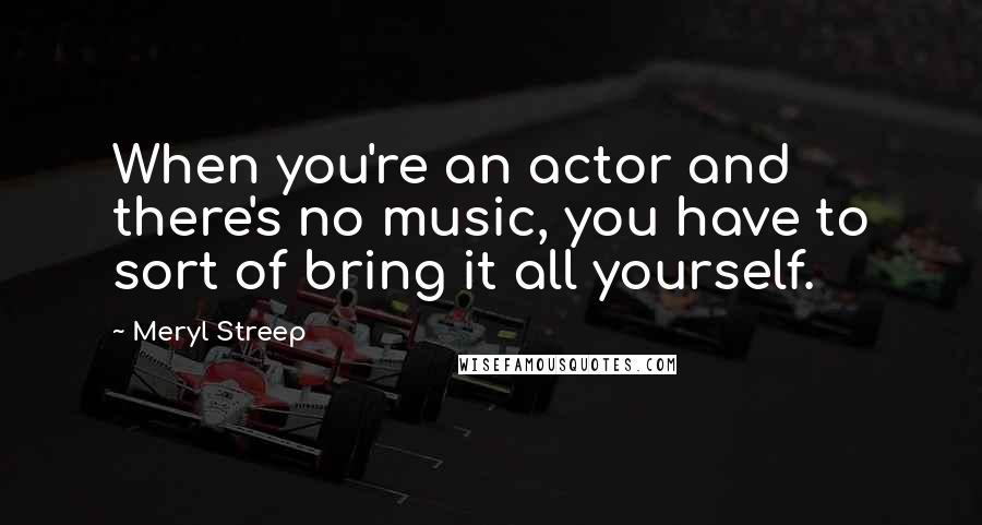 Meryl Streep Quotes: When you're an actor and there's no music, you have to sort of bring it all yourself.