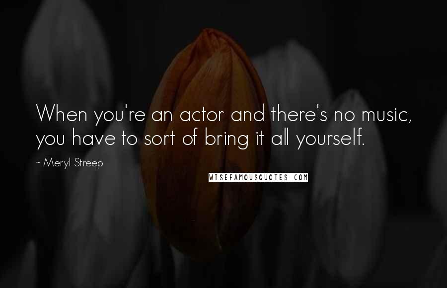 Meryl Streep Quotes: When you're an actor and there's no music, you have to sort of bring it all yourself.
