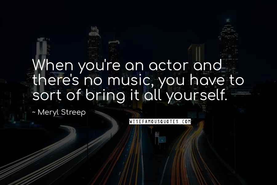 Meryl Streep Quotes: When you're an actor and there's no music, you have to sort of bring it all yourself.