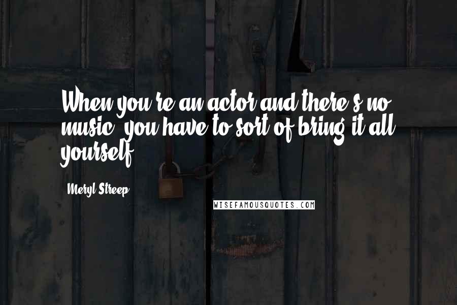 Meryl Streep Quotes: When you're an actor and there's no music, you have to sort of bring it all yourself.
