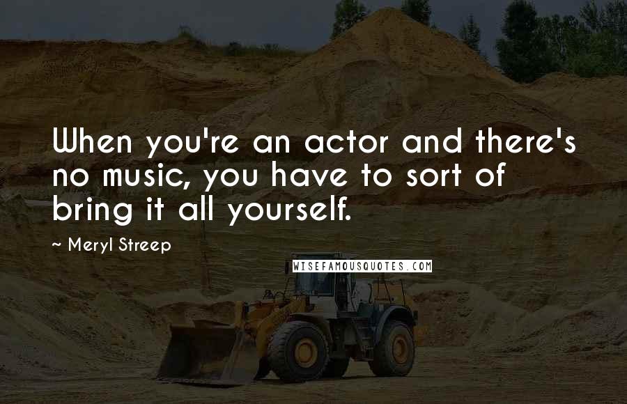 Meryl Streep Quotes: When you're an actor and there's no music, you have to sort of bring it all yourself.