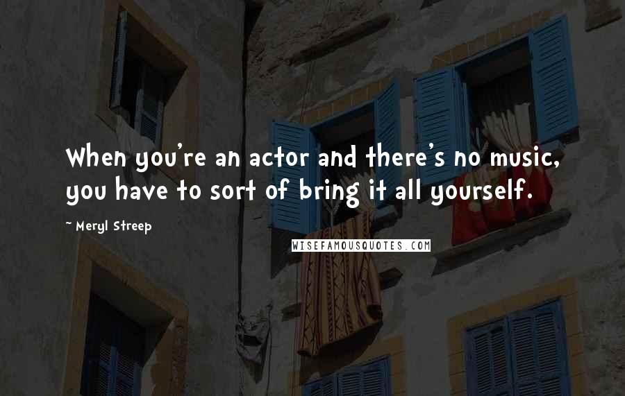 Meryl Streep Quotes: When you're an actor and there's no music, you have to sort of bring it all yourself.