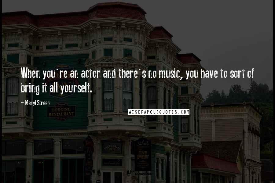 Meryl Streep Quotes: When you're an actor and there's no music, you have to sort of bring it all yourself.