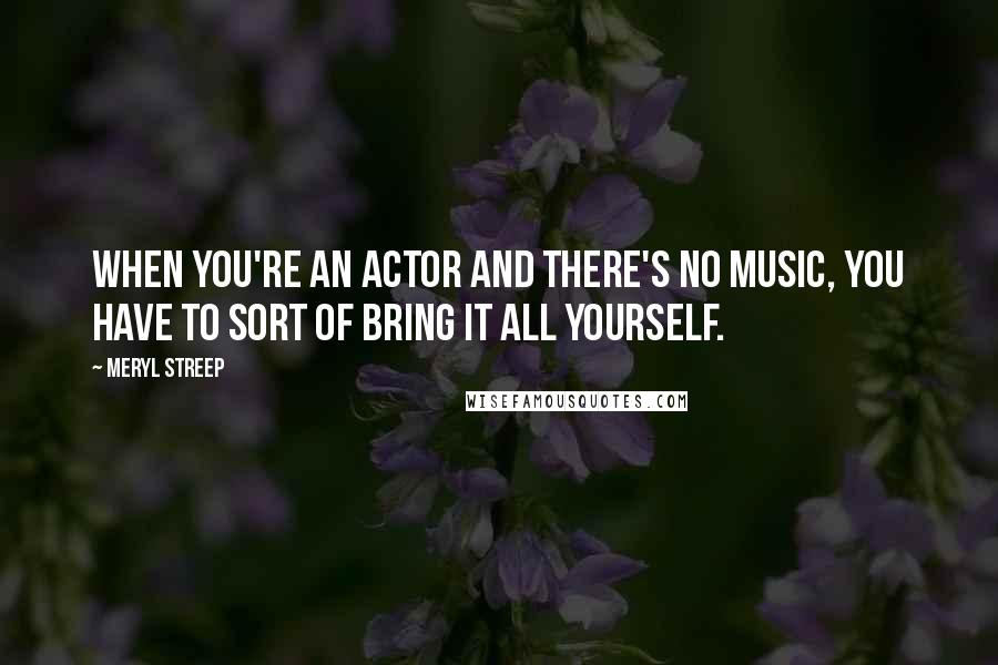 Meryl Streep Quotes: When you're an actor and there's no music, you have to sort of bring it all yourself.