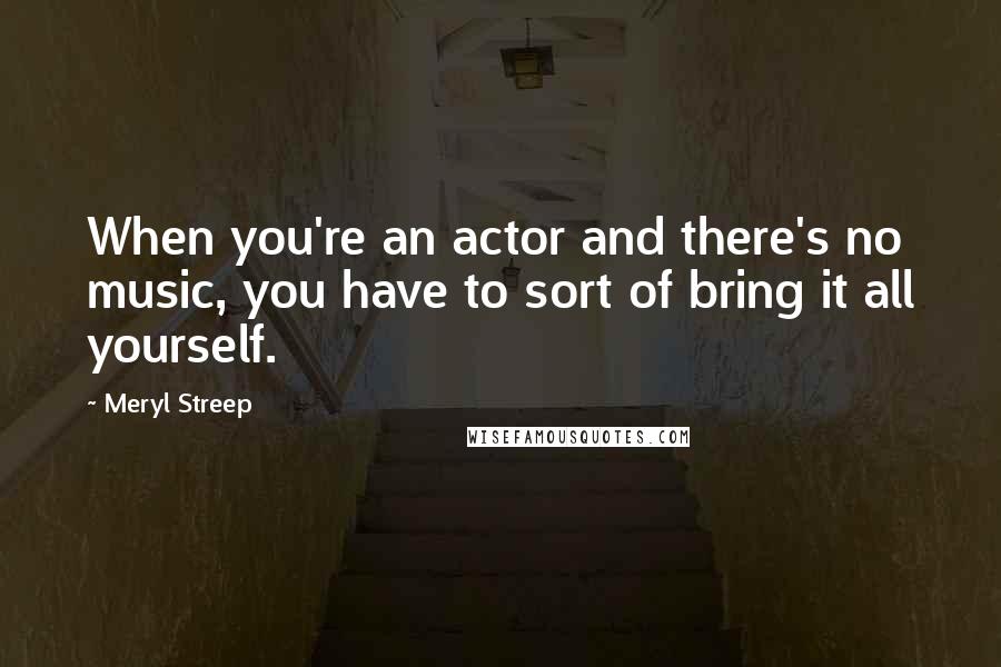 Meryl Streep Quotes: When you're an actor and there's no music, you have to sort of bring it all yourself.