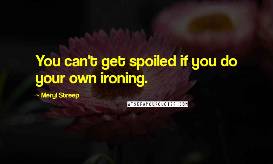 Meryl Streep Quotes: You can't get spoiled if you do your own ironing.