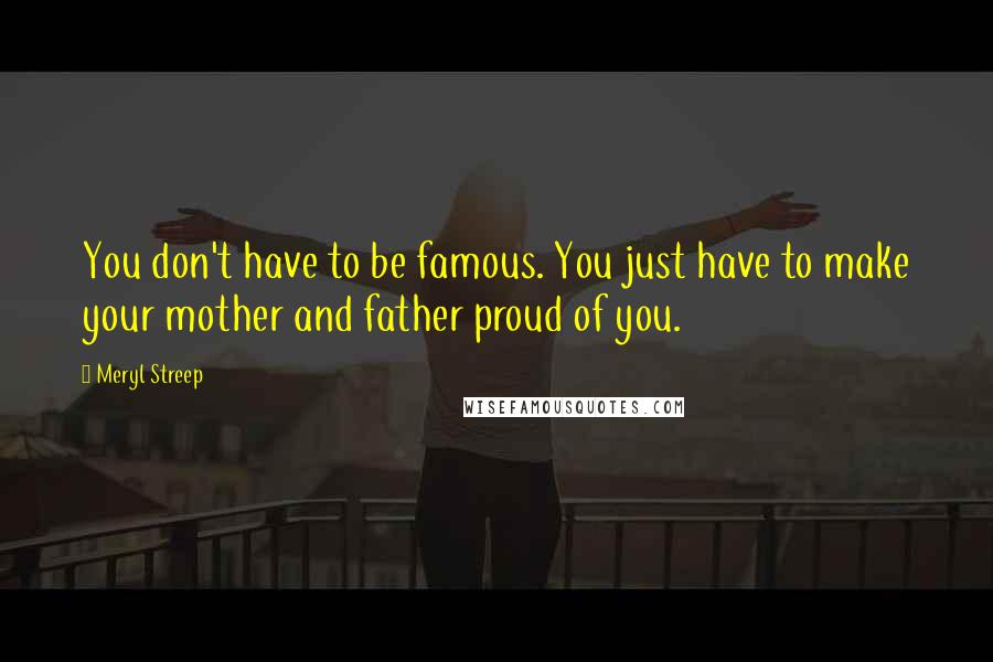 Meryl Streep Quotes: You don't have to be famous. You just have to make your mother and father proud of you.