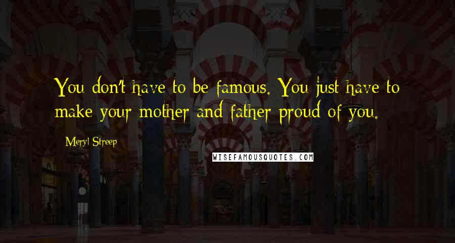 Meryl Streep Quotes: You don't have to be famous. You just have to make your mother and father proud of you.