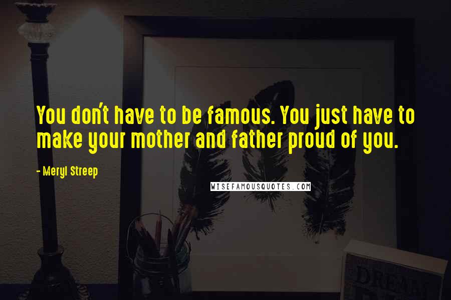 Meryl Streep Quotes: You don't have to be famous. You just have to make your mother and father proud of you.