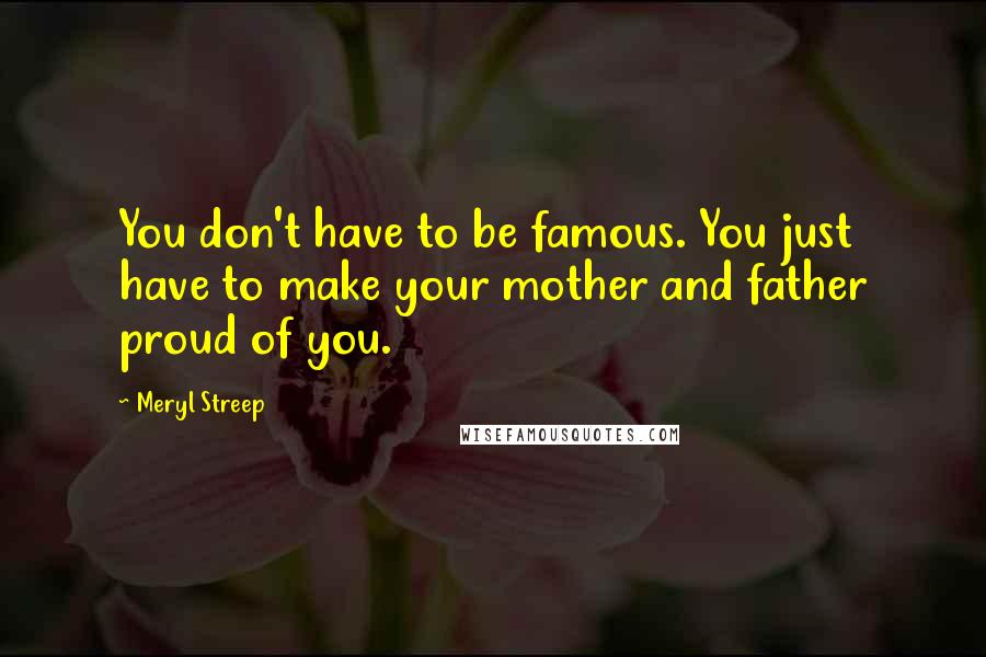Meryl Streep Quotes: You don't have to be famous. You just have to make your mother and father proud of you.