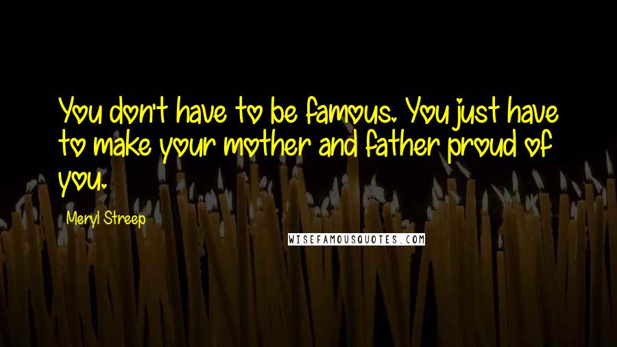 Meryl Streep Quotes: You don't have to be famous. You just have to make your mother and father proud of you.