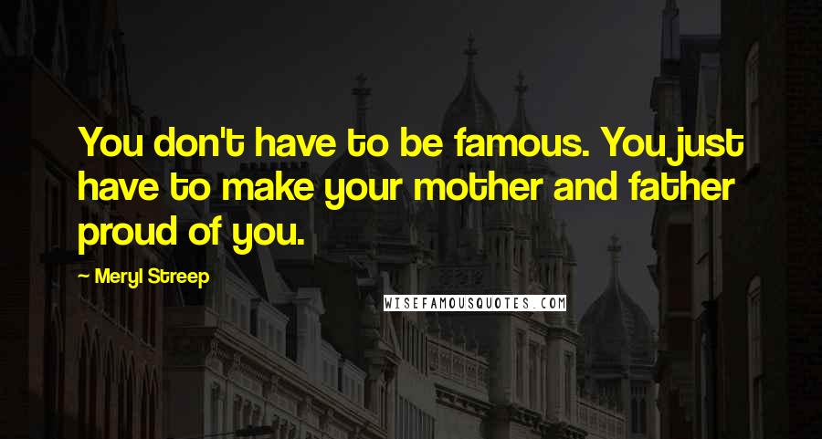 Meryl Streep Quotes: You don't have to be famous. You just have to make your mother and father proud of you.