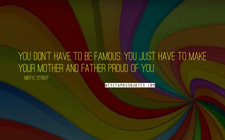Meryl Streep Quotes: You don't have to be famous. You just have to make your mother and father proud of you.