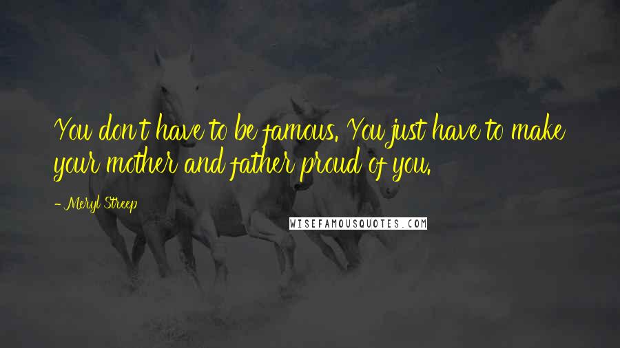 Meryl Streep Quotes: You don't have to be famous. You just have to make your mother and father proud of you.