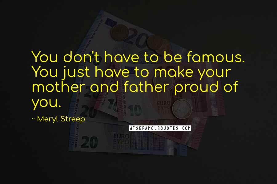 Meryl Streep Quotes: You don't have to be famous. You just have to make your mother and father proud of you.