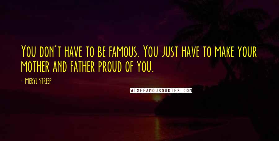 Meryl Streep Quotes: You don't have to be famous. You just have to make your mother and father proud of you.