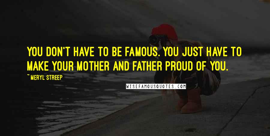 Meryl Streep Quotes: You don't have to be famous. You just have to make your mother and father proud of you.
