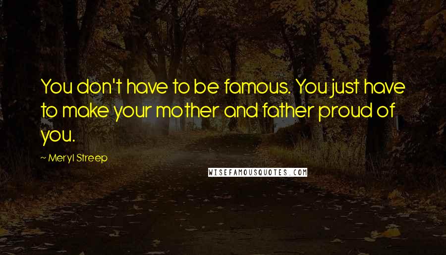 Meryl Streep Quotes: You don't have to be famous. You just have to make your mother and father proud of you.