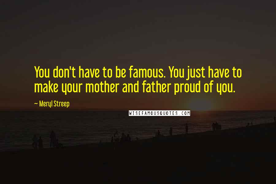 Meryl Streep Quotes: You don't have to be famous. You just have to make your mother and father proud of you.