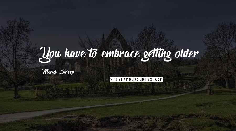 Meryl Streep Quotes: You have to embrace getting older