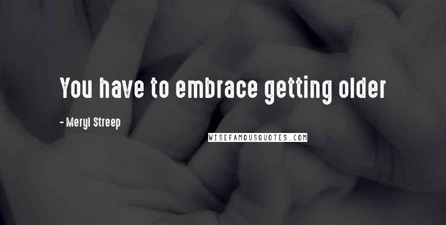 Meryl Streep Quotes: You have to embrace getting older