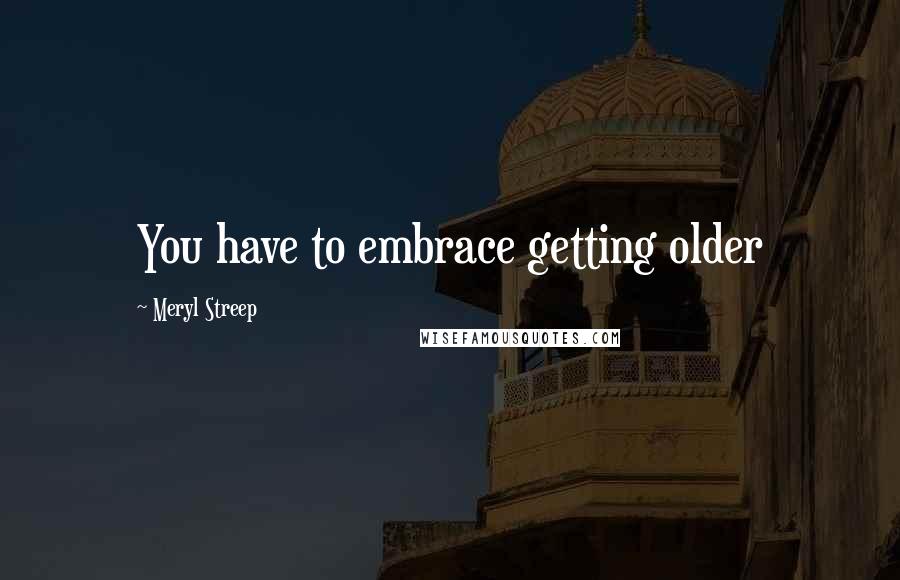 Meryl Streep Quotes: You have to embrace getting older