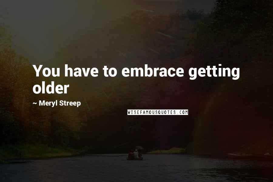 Meryl Streep Quotes: You have to embrace getting older