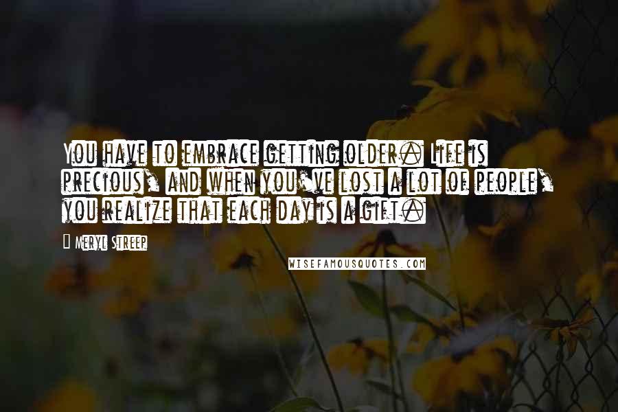 Meryl Streep Quotes: You have to embrace getting older. Life is precious, and when you've lost a lot of people, you realize that each day is a gift.