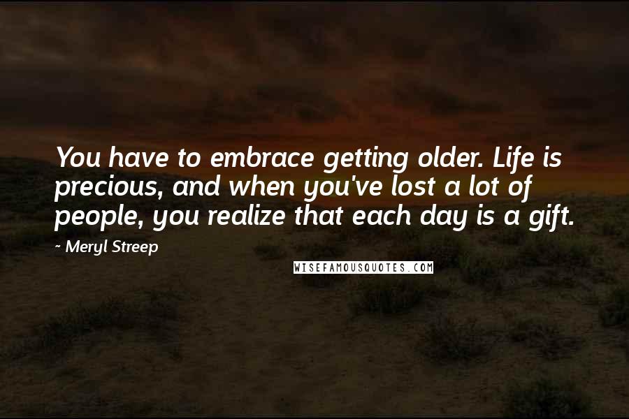 Meryl Streep Quotes: You have to embrace getting older. Life is precious, and when you've lost a lot of people, you realize that each day is a gift.