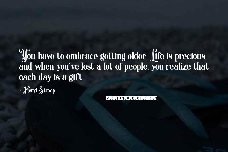 Meryl Streep Quotes: You have to embrace getting older. Life is precious, and when you've lost a lot of people, you realize that each day is a gift.