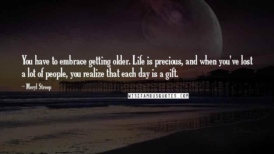 Meryl Streep Quotes: You have to embrace getting older. Life is precious, and when you've lost a lot of people, you realize that each day is a gift.