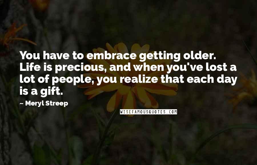 Meryl Streep Quotes: You have to embrace getting older. Life is precious, and when you've lost a lot of people, you realize that each day is a gift.