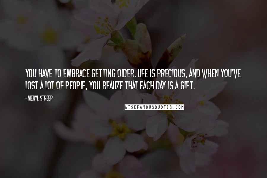 Meryl Streep Quotes: You have to embrace getting older. Life is precious, and when you've lost a lot of people, you realize that each day is a gift.