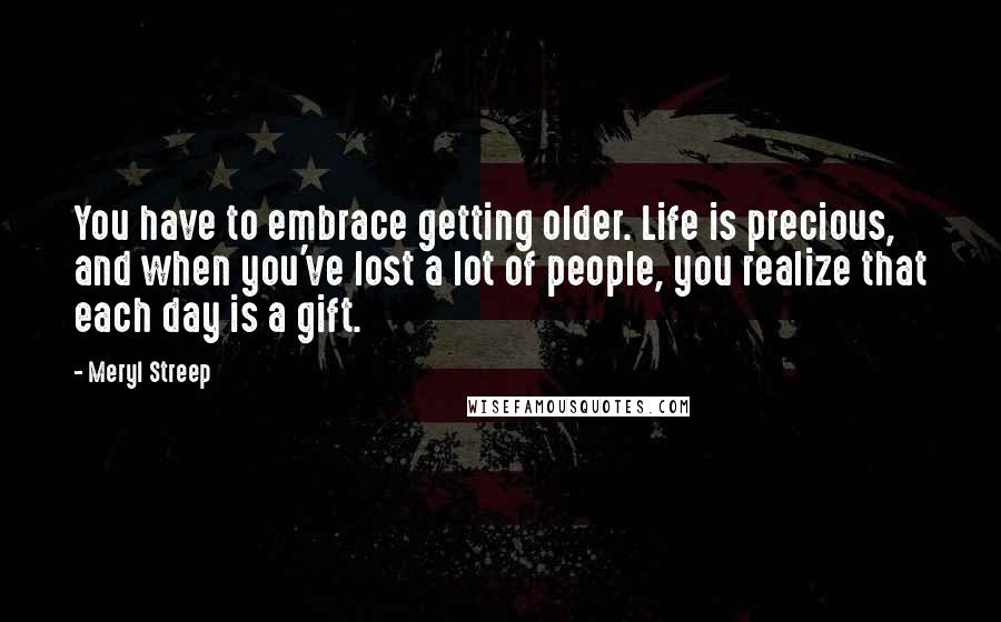 Meryl Streep Quotes: You have to embrace getting older. Life is precious, and when you've lost a lot of people, you realize that each day is a gift.