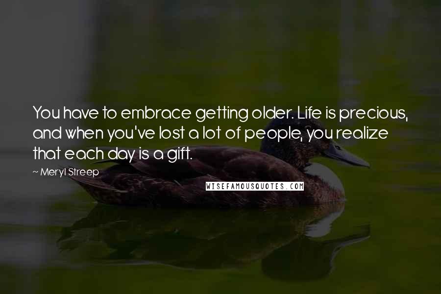 Meryl Streep Quotes: You have to embrace getting older. Life is precious, and when you've lost a lot of people, you realize that each day is a gift.