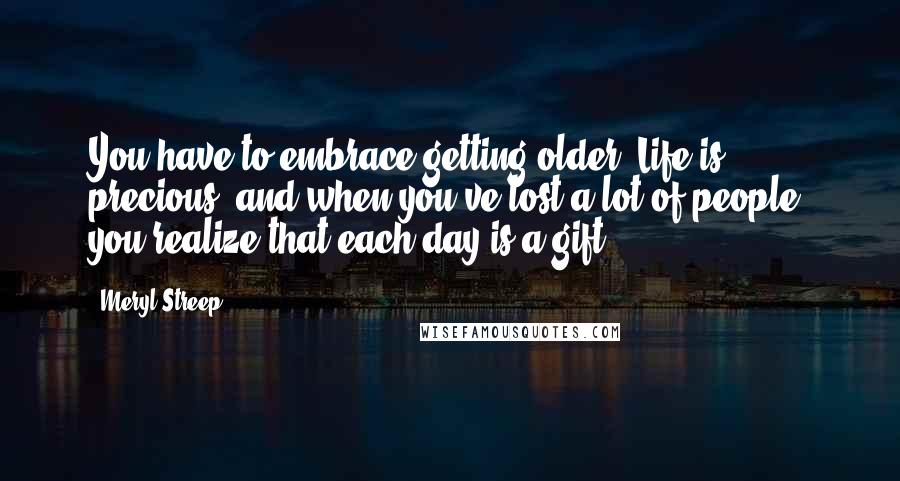 Meryl Streep Quotes: You have to embrace getting older. Life is precious, and when you've lost a lot of people, you realize that each day is a gift.
