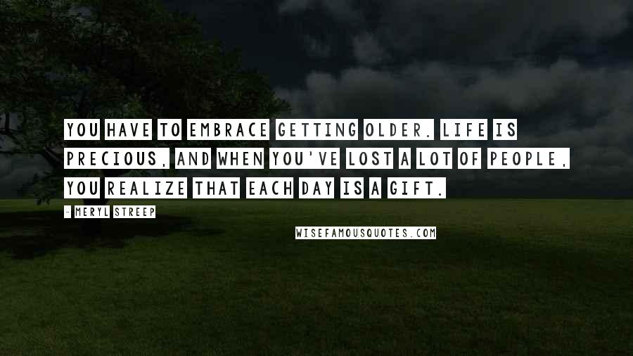 Meryl Streep Quotes: You have to embrace getting older. Life is precious, and when you've lost a lot of people, you realize that each day is a gift.