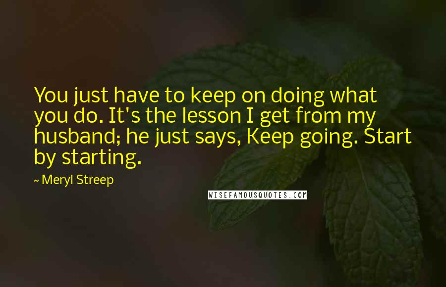 Meryl Streep Quotes: You just have to keep on doing what you do. It's the lesson I get from my husband; he just says, Keep going. Start by starting.