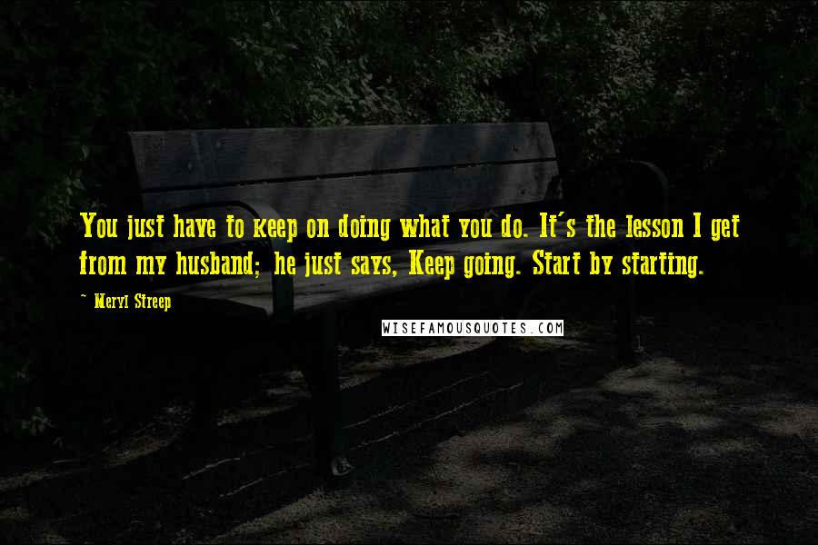 Meryl Streep Quotes: You just have to keep on doing what you do. It's the lesson I get from my husband; he just says, Keep going. Start by starting.