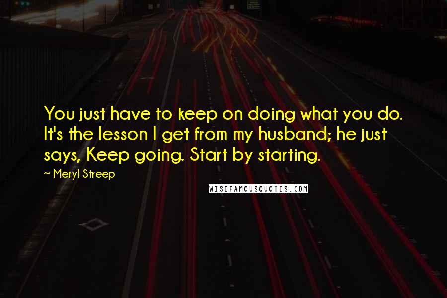 Meryl Streep Quotes: You just have to keep on doing what you do. It's the lesson I get from my husband; he just says, Keep going. Start by starting.