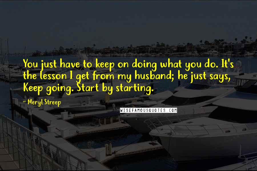 Meryl Streep Quotes: You just have to keep on doing what you do. It's the lesson I get from my husband; he just says, Keep going. Start by starting.