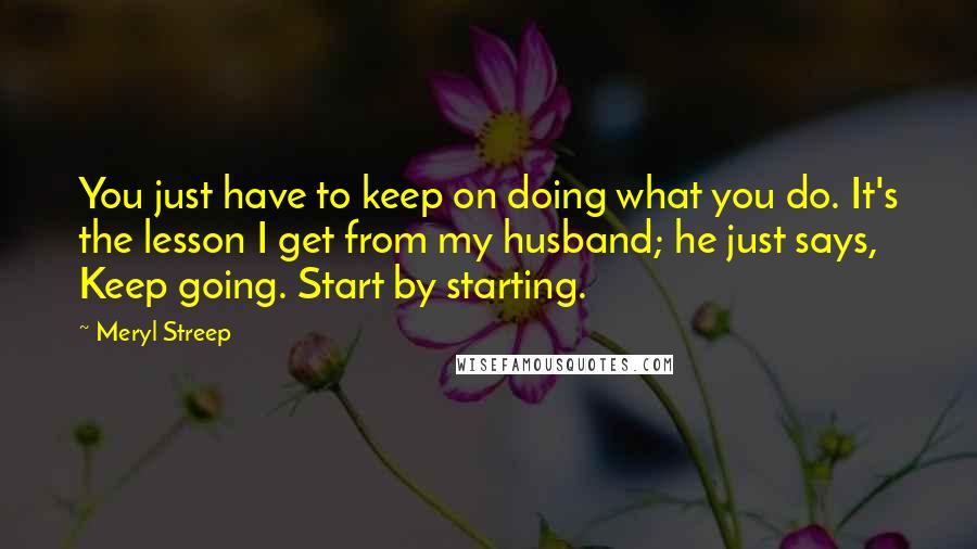 Meryl Streep Quotes: You just have to keep on doing what you do. It's the lesson I get from my husband; he just says, Keep going. Start by starting.