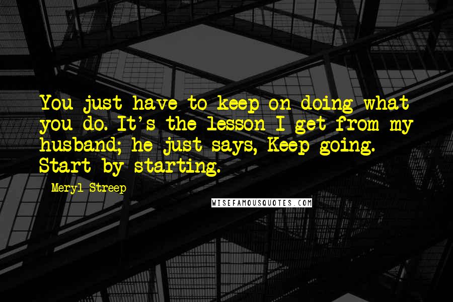 Meryl Streep Quotes: You just have to keep on doing what you do. It's the lesson I get from my husband; he just says, Keep going. Start by starting.