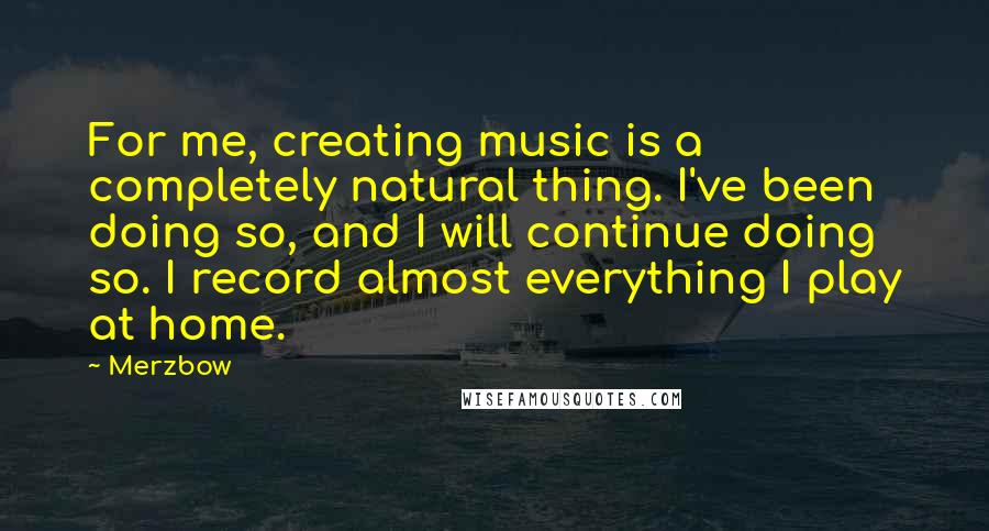 Merzbow Quotes: For me, creating music is a completely natural thing. I've been doing so, and I will continue doing so. I record almost everything I play at home.
