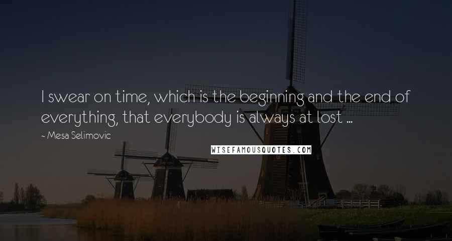 Mesa Selimovic Quotes: I swear on time, which is the beginning and the end of everything, that everybody is always at lost ...