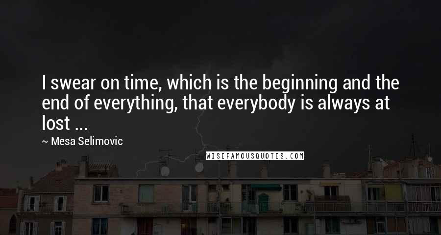 Mesa Selimovic Quotes: I swear on time, which is the beginning and the end of everything, that everybody is always at lost ...