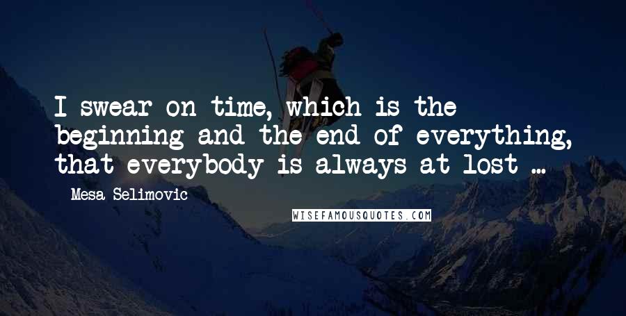 Mesa Selimovic Quotes: I swear on time, which is the beginning and the end of everything, that everybody is always at lost ...