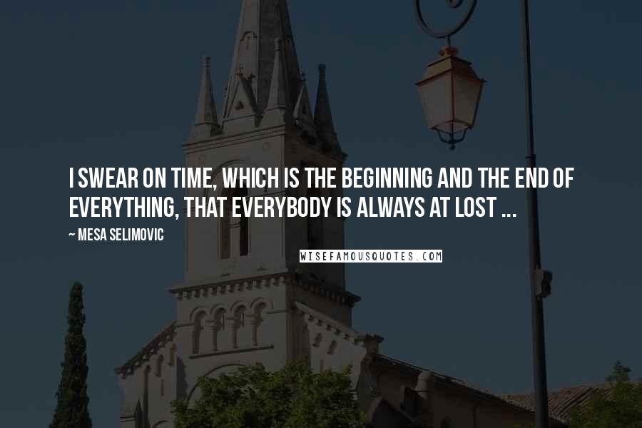 Mesa Selimovic Quotes: I swear on time, which is the beginning and the end of everything, that everybody is always at lost ...