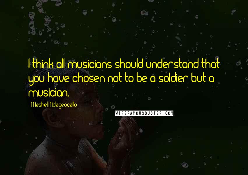 Meshell Ndegeocello Quotes: I think all musicians should understand that you have chosen not to be a soldier but a musician.
