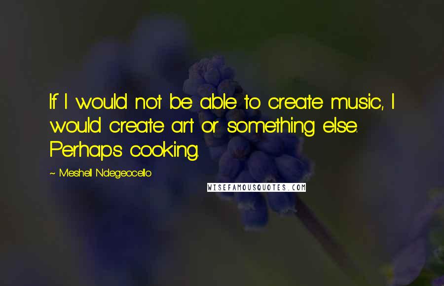 Meshell Ndegeocello Quotes: If I would not be able to create music, I would create art or something else. Perhaps cooking.